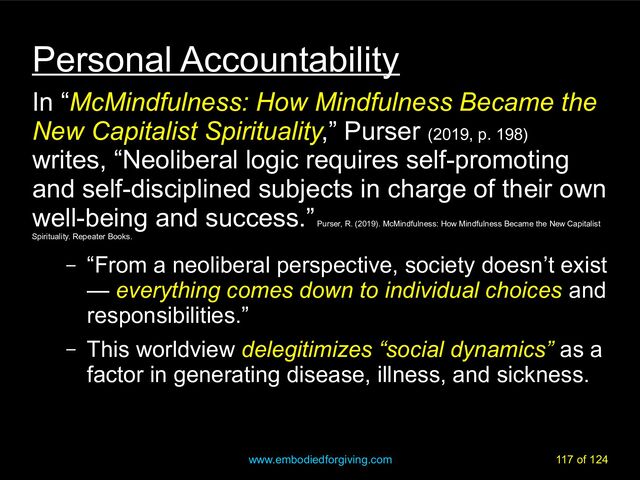 www.embodiedforgiving.com 117 of 124
Personal Accountability
In “McMindfulness: How Mindfulness Became the
McMindfulness: How Mindfulness Became the
New Capitalist Spirituality
New Capitalist Spirituality,” Purser (2019, p. 198)
writes, “Neoliberal logic requires self-promoting
and self-disciplined subjects in charge of their own
well-being and success.”
Purser, R. (2019). McMindfulness: How Mindfulness Became the New Capitalist
Spirituality. Repeater Books.
– “From a neoliberal perspective, society doesn’t exist
— everything comes down to individual choices and
responsibilities.”
– This worldview delegitimizes “social dynamics” as a
factor in generating disease, illness, and sickness.
