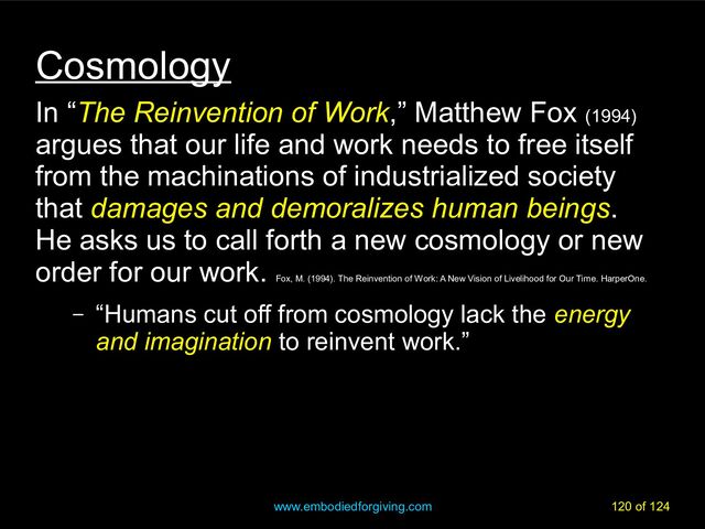 www.embodiedforgiving.com 120 of 124
Cosmology
In “The Reinvention of Work
The Reinvention of Work,” Matthew Fox (1994)
argues that our life and work needs to free itself
from the machinations of industrialized society
that damages and demoralizes human beings.
He asks us to call forth a new cosmology or new
order for our work.
Fox, M. (1994). The Reinvention of Work: A New Vision of Livelihood for Our Time. HarperOne.
– “Humans cut off from cosmology lack the energy
and imagination to reinvent work.”
