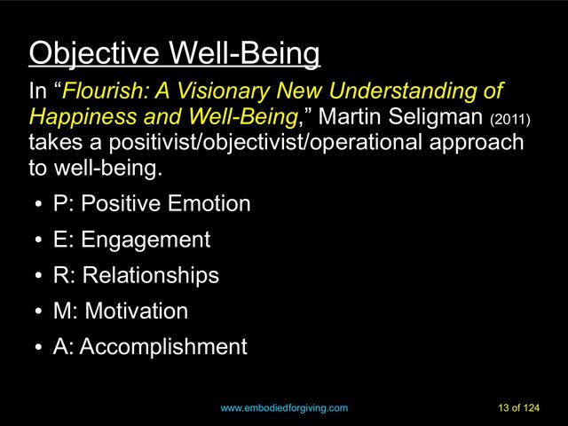 www.embodiedforgiving.com 13 of 124
Objective Well-Being
In “Flourish: A Visionary New Understanding of
Happiness and Well-Being,” Martin Seligman (2011)
takes a positivist/objectivist/operational approach
to well-being.
●
P: Positive Emotion
●
E: Engagement
●
R: Relationships
●
M: Motivation
●
A: Accomplishment
