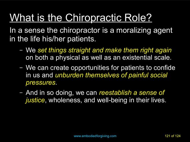 www.embodiedforgiving.com 121 of 124
What is the Chiropractic Role?
In a sense the chiropractor is a moralizing agent
in the life his/her patients.
– We set things straight and make them right again
on both a physical as well as an existential scale.
– We can create opportunities for patients to confide
in us and unburden themselves of painful social
pressures.
– And in so doing, we can reestablish a sense of
justice, wholeness, and well-being in their lives.
