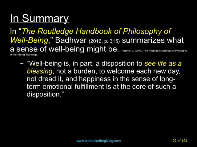 www.embodiedforgiving.com 122 of 124
In Summary
In “The Routledge Handbook of Philosophy of
Well-Being,” Badhwar (2016, p. 315)
summarizes what
a sense of well-being might be.
Fletcher, G. (2016). The Routledge Handbook of Philosophy
of Well-Being. Routledge.
– “Well-being is, in part, a disposition to see life as a
blessing, not a burden, to welcome each new day,
not dread it, and happiness in the sense of long-
term emotional fulfillment is at the core of such a
disposition.”
