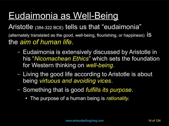 www.embodiedforgiving.com 14 of 124
Eudaimonia as Well-Being
Aristotle (384-322 BCE)
tells us that “eudaimonia”
(alternately translated as the good, well-being, flourishing, or happiness)
is
the aim of human life
aim of human life.
– Eudaimonia is extensively discussed by Aristotle in
his “Nicomachean Ethics” which sets the foundation
for Western thinking on well-being
well-being.
– Living the good life according to Aristotle is about
being virtuous and avoiding vices
virtuous and avoiding vices.
– Something that is good fulfills its purpose
fulfills its purpose.
●
The purpose of a human being is rationality
rationality.
