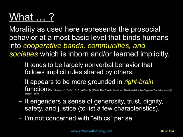 www.embodiedforgiving.com 16 of 124
What … ?
Morality as used here represents the prosocial
behavior at a most basic level that binds humans
into cooperative bands, communities, and
societies which is inborn and/or learned implicitly.
– It tends to be largely nonverbal behavior that
follows implicit rules shared by others.
– It appears to be more grounded in right-brain
functions.
Keenan, J., Gallup, G. G., & Falk, D. (2003). The Face in the Mirror: The Search for the Origins of Consciousness (1
edition). Ecco.
– It engenders a sense of generosity, trust, dignity,
safety, and justice (to list a few characteristics).
– I'm not concerned with “ethics” per se.
