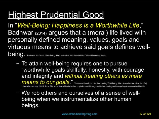 www.embodiedforgiving.com 17 of 124
Highest Prudential Good
In “Well-Being: Happiness is a Worthwhile Life,”
Badhwar (2014)
argues that a (moral) life lived with
personally defined meaning, values, goals and
virtuous means to achieve said goals defines well-
being.
Badhwar, N. (2014). Well-Being: Happiness is a Worthwhile Life. Oxford University Press.
– To attain well-being requires one to pursue
“worthwhile goals skillfully, honestly, with courage
and integrity and without treating others as mere
means to our goals.”
Virtue and the Good Life: Introducing Well-Being: Happiness in a Worthwhile Life |
Libertarianism.org. (2016, June 21). https://www.libertarianism.org/columns/virtue-good-life-introducing-well-being-happiness-worthwhile-life
– We rob others and ourselves of a sense of well-
being when we instrumentalize other human
beings.
