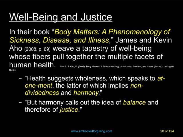 www.embodiedforgiving.com 20 of 124
Well-Being and Justice
In their book “Body Matters: A Phenomenology of
Sickness, Disease, and Illness,” James and Kevin
Aho (2008, p. 69)
weave a tapestry of well-being
whose fibers pull together the multiple facets of
human health.
Aho, J., & Aho, K. (2008). Body Matters: A Phenomenology of Sickness, Disease, and Illness (1st ed.). Lexington
Books.
– “Health suggests wholeness, which speaks to at-
one-ment, the latter of which implies non-
dividedness and harmony.”
– “But harmony calls out the idea of balance and
therefore of justice.”
