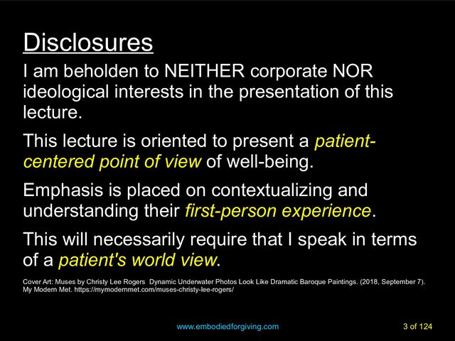 www.embodiedforgiving.com 3 of 124
Disclosures
I am beholden to NEITHER corporate NOR
ideological interests in the presentation of this
lecture.
This lecture is oriented to present a patient-
centered point of view of well-being.
Emphasis is placed on contextualizing and
understanding their first-person experience.
This will necessarily require that I speak in terms
of a patient's world view.
Cover Art: Muses by Christy Lee Rogers Dynamic Underwater Photos Look Like Dramatic Baroque Paintings. (2018, September 7).
My Modern Met. https://mymodernmet.com/muses-christy-lee-rogers/
