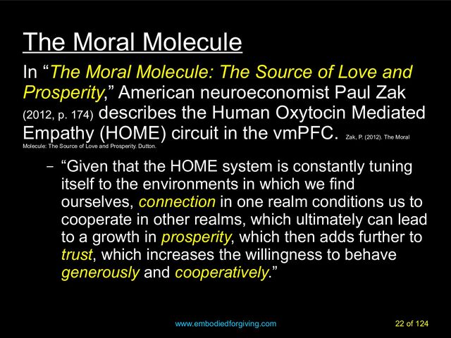www.embodiedforgiving.com 22 of 124
The Moral Molecule
In “The Moral Molecule: The Source of Love and
Prosperity,” American neuroeconomist Paul Zak
(2012, p. 174)
describes the Human Oxytocin Mediated
Empathy (HOME) circuit in the vmPFC.
Zak, P. (2012). The Moral
Molecule: The Source of Love and Prosperity. Dutton.
– “Given that the HOME system is constantly tuning
itself to the environments in which we find
ourselves, connection in one realm conditions us to
cooperate in other realms, which ultimately can lead
to a growth in prosperity, which then adds further to
trust, which increases the willingness to behave
generously and cooperatively.”
