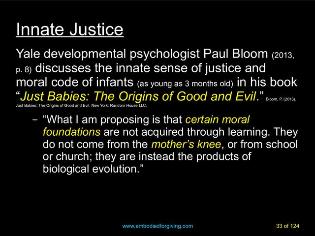 www.embodiedforgiving.com 33 of 124
Innate Justice
Yale developmental psychologist Paul Bloom (2013,
p. 8)
discusses the innate sense of justice and
moral code of infants (as young as 3 months old)
in his book
“Just Babies: The Origins of Good and Evil.”
Bloom, P. (2013).
Just Babies: The Origins of Good and Evil. New York: Random House LLC.
– “What I am proposing is that certain moral
foundations are not acquired through learning. They
do not come from the mother’s knee, or from school
or church; they are instead the products of
biological evolution.”
