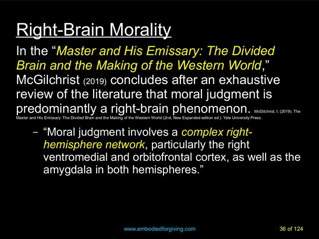 www.embodiedforgiving.com 36 of 124
Right-Brain Morality
In the “Master and His Emissary: The Divided
Brain and the Making of the Western World,”
McGilchrist (2019)
concludes after an exhaustive
review of the literature that moral judgment is
predominantly a right-brain phenomenon.
McGilchrist, I. (2019). The
Master and His Emissary: The Divided Brain and the Making of the Western World (2nd, New Expanded edition ed.). Yale University Press.
– “Moral judgment involves a complex right-
hemisphere network, particularly the right
ventromedial and orbitofrontal cortex, as well as the
amygdala in both hemispheres.”
