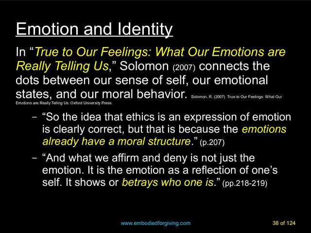 www.embodiedforgiving.com 38 of 124
Emotion and Identity
In “True to Our Feelings: What Our Emotions are
Really Telling Us,” Solomon (2007)
connects the
dots between our sense of self, our emotional
states, and our moral behavior.
Solomon, R. (2007). True to Our Feelings: What Our
Emotions are Really Telling Us. Oxford University Press.
– “So the idea that ethics is an expression of emotion
is clearly correct, but that is because the emotions
already have a moral structure.” (p.207)
– “And what we affirm and deny is not just the
emotion. It is the emotion as a reflection of one’s
self. It shows or betrays who one is.” (pp.218-219)
