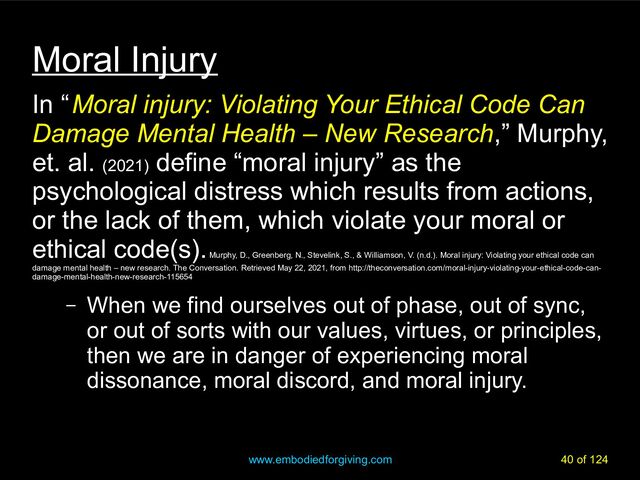 www.embodiedforgiving.com 40 of 124
Moral Injury
In “ Moral injury: Violating Your Ethical Code Can
Damage Mental Health – New Research,” Murphy,
et. al. (2021)
define “moral injury” as the
psychological distress which results from actions,
or the lack of them, which violate your moral or
ethical code(s).
Murphy, D., Greenberg, N., Stevelink, S., & Williamson, V. (n.d.). Moral injury: Violating your ethical code can
damage mental health – new research. The Conversation. Retrieved May 22, 2021, from http://theconversation.com/moral-injury-violating-your-ethical-code-can-
damage-mental-health-new-research-115654
– When we find ourselves out of phase, out of sync,
or out of sorts with our values, virtues, or principles,
then we are in danger of experiencing moral
dissonance, moral discord, and moral injury.
