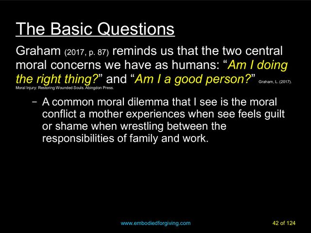 www.embodiedforgiving.com 42 of 124
The Basic Questions
Graham (2017, p. 87)
reminds us that the two central
moral concerns we have as humans: “Am I doing
the right thing?” and “Am I a good person?”
Graham, L. (2017).
Moral Injury: Restoring Wounded Souls. Abingdon Press.
– A common moral dilemma that I see is the moral
conflict a mother experiences when see feels guilt
or shame when wrestling between the
responsibilities of family and work.
