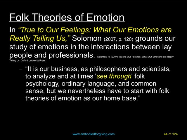 www.embodiedforgiving.com 44 of 124
Folk Theories of Emotion
In “True to Our Feelings: What Our Emotions are
Really Telling Us,” Solomon (2007, p. 120)
grounds our
study of emotions in the interactions between lay
people and professionals.
Solomon, R. (2007). True to Our Feelings: What Our Emotions are Really
Telling Us. Oxford University Press.
– “It is our business, as philosophers and scientists,
to analyze and at times 'see through' folk
psychology, ordinary language, and common
sense, but we nevertheless have to start with folk
theories of emotion as our home base.”
