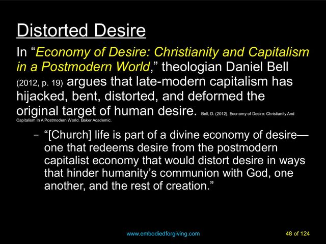 www.embodiedforgiving.com 48 of 124
Distorted Desire
In “Economy of Desire: Christianity and Capitalism
in a Postmodern World,” theologian Daniel Bell
(2012, p. 19)
argues that late-modern capitalism has
hijacked, bent, distorted, and deformed the
original target of human desire.
Bell, D. (2012). Economy of Desire: Christianity And
Capitalism In A Postmodern World. Baker Academic.
– “[Church] life is part of a divine economy of desire—
one that redeems desire from the postmodern
capitalist economy that would distort desire in ways
that hinder humanity’s communion with God, one
another, and the rest of creation.”
