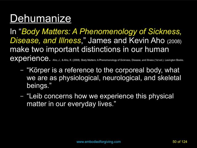 www.embodiedforgiving.com 50 of 124
Dehumanize
In “Body Matters: A Phenomenology of Sickness,
Disease, and Illness,” James and Kevin Aho (2008)
make two important distinctions in our human
experience.
Aho, J., & Aho, K. (2008). Body Matters: A Phenomenology of Sickness, Disease, and Illness (1st ed.). Lexington Books.
– “Körper is a reference to the corporeal body, what
we are as physiological, neurological, and skeletal
beings.”
– “Leib concerns how we experience this physical
matter in our everyday lives.”
