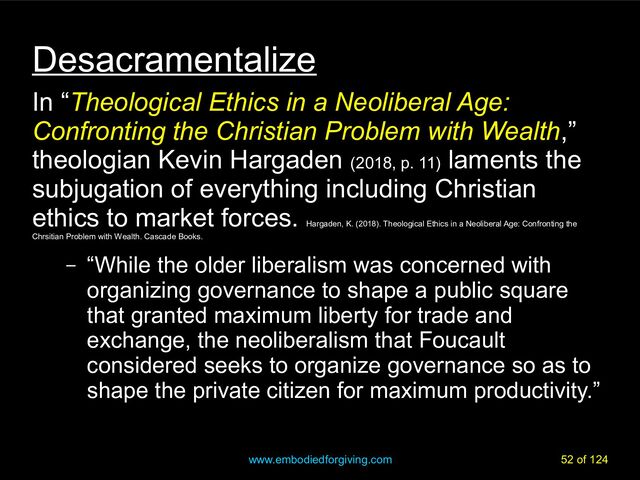 www.embodiedforgiving.com 52 of 124
Desacramentalize
In “Theological Ethics in a Neoliberal Age:
Confronting the Christian Problem with Wealth,”
theologian Kevin Hargaden (2018, p. 11)
laments the
subjugation of everything including Christian
ethics to market forces.
Hargaden, K. (2018). Theological Ethics in a Neoliberal Age: Confronting the
Chrsitian Problem with Wealth. Cascade Books.
– “While the older liberalism was concerned with
organizing governance to shape a public square
that granted maximum liberty for trade and
exchange, the neoliberalism that Foucault
considered seeks to organize governance so as to
shape the private citizen for maximum productivity.”
