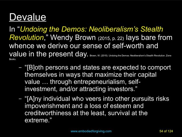 www.embodiedforgiving.com 54 of 124
Devalue
In “Undoing the Demos: Neoliberalism’s Stealth
Revolution,” Wendy Brown (2015, p. 22)
lays bare from
whence we derive our sense of self-worth and
value in the present day.
Brown, W. (2015). Undoing the Demos: Neoliberalism’s Stealth Revolution. Zone
Books.
– “[B]oth persons and states are expected to comport
themselves in ways that maximize their capital
value … through entrepeneurialism, self-
investment, and/or attracting investors.”
– “[A]ny individual who veers into other pursuits risks
impoverishment and a loss of esteem and
creditworthiness at the least, survival at the
extreme.”
