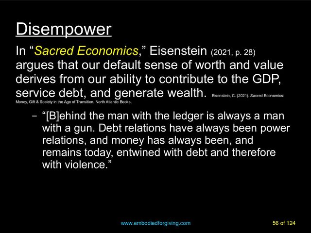 www.embodiedforgiving.com 56 of 124
Disempower
In “Sacred Economics,” Eisenstein (2021, p. 28)
argues that our default sense of worth and value
derives from our ability to contribute to the GDP,
service debt, and generate wealth.
Eisenstein, C. (2021). Sacred Economics:
Money, Gift & Society in the Age of Transition. North Atlantic Books.
– “[B]ehind the man with the ledger is always a man
with a gun. Debt relations have always been power
relations, and money has always been, and
remains today, entwined with debt and therefore
with violence.”
