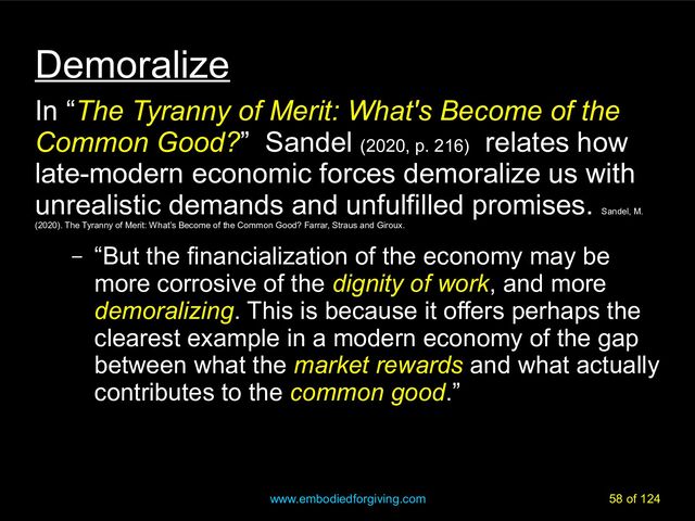 www.embodiedforgiving.com 58 of 124
Demoralize
In “The Tyranny of Merit: What's Become of the
Common Good?” Sandel (2020, p. 216)
relates how
late-modern economic forces demoralize us with
unrealistic demands and unfulfilled promises.
Sandel, M.
(2020). The Tyranny of Merit: What’s Become of the Common Good? Farrar, Straus and Giroux.
– “But the financialization of the economy may be
more corrosive of the dignity of work
dignity of work, and more
demoralizing
demoralizing. This is because it offers perhaps the
clearest example in a modern economy of the gap
between what the market rewards
market rewards and what actually
contributes to the common good
common good.”
