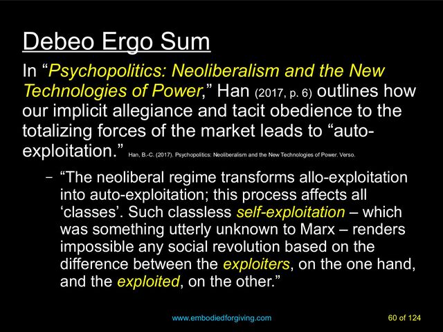 www.embodiedforgiving.com 60 of 124
Debeo Ergo Sum
In “Psychopolitics: Neoliberalism and the New
Psychopolitics: Neoliberalism and the New
Technologies of Power
Technologies of Power,” Han (2017, p. 6)
outlines how
our implicit allegiance and tacit obedience to the
totalizing forces of the market leads to “auto-
exploitation.”
Han, B.-C. (2017). Psychopolitics: Neoliberalism and the New Technologies of Power. Verso.
– “The neoliberal regime transforms allo-exploitation
into auto-exploitation; this process affects all
‘classes’. Such classless self-exploitation – which
was something utterly unknown to Marx – renders
impossible any social revolution based on the
difference between the exploiters, on the one hand,
and the exploited, on the other.”
