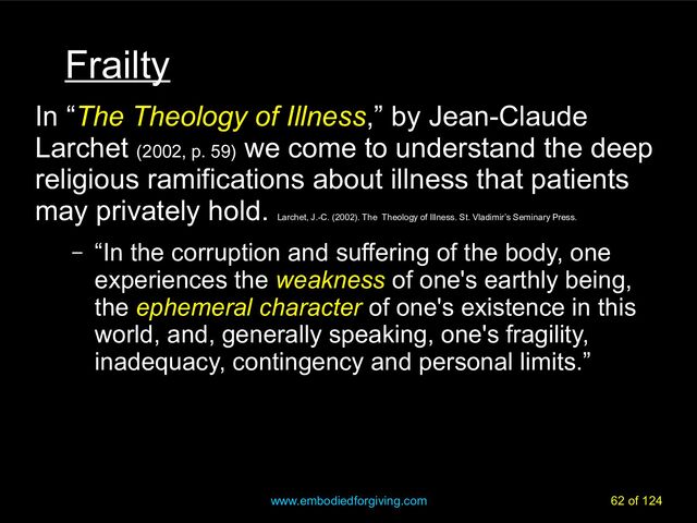 www.embodiedforgiving.com 62 of 124
Frailty
In “The Theology of Illness,” by Jean-Claude
Larchet (2002, p. 59)
we come to understand the deep
religious ramifications about illness that patients
may privately hold.
Larchet, J.-C. (2002). The Theology of Illness. St. Vladimir’s Seminary Press.
– “In the corruption and suffering of the body, one
experiences the weakness of one's earthly being,
the ephemeral character of one's existence in this
world, and, generally speaking, one's fragility,
inadequacy, contingency and personal limits.”
