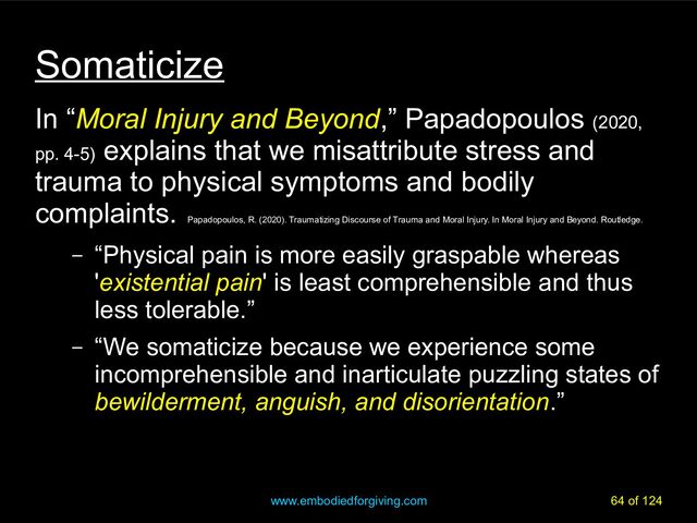 www.embodiedforgiving.com 64 of 124
Somaticize
In “Moral Injury and Beyond,” Papadopoulos (2020,
pp. 4-5)
explains that we misattribute stress and
trauma to physical symptoms and bodily
complaints.
Papadopoulos, R. (2020). Traumatizing Discourse of Trauma and Moral Injury. In Moral Injury and Beyond. Routledge.
– “Physical pain is more easily graspable whereas
'existential pain' is least comprehensible and thus
less tolerable.”
– “We somaticize because we experience some
incomprehensible and inarticulate puzzling states of
bewilderment, anguish, and disorientation.”
