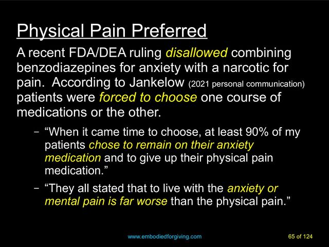 www.embodiedforgiving.com 65 of 124
Physical Pain Preferred
A recent FDA/DEA ruling disallowed
disallowed combining
benzodiazepines for anxiety with a narcotic for
pain. According to Jankelow (2021 personal communication)
patients were forced to choose
forced to choose one course of
medications or the other.
– “When it came time to choose, at least 90% of my
patients chose to remain on their anxiety
chose to remain on their anxiety
medication
medication and to give up their physical pain
medication.”
– “They all stated that to live with the anxiety or
mental pain is far worse than the physical pain.”
