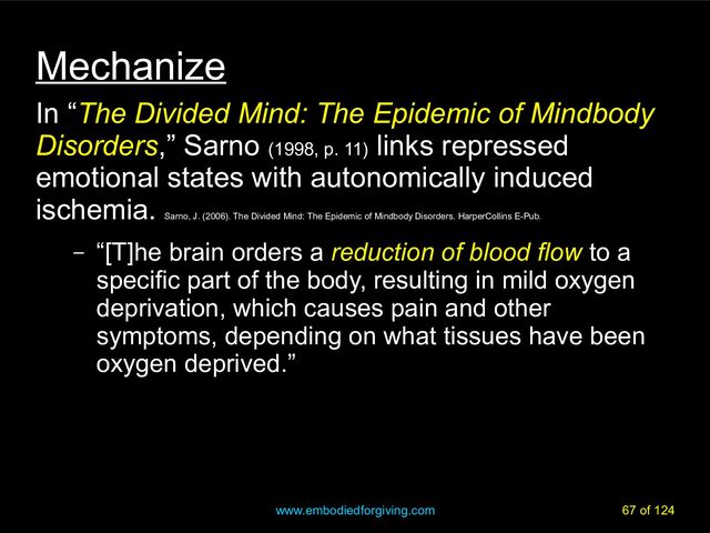 www.embodiedforgiving.com 67 of 124
Mechanize
In “The Divided Mind: The Epidemic of Mindbody
Disorders,” Sarno (1998, p. 11)
links repressed
emotional states with autonomically induced
ischemia.
Sarno, J. (2006). The Divided Mind: The Epidemic of Mindbody Disorders. HarperCollins E-Pub.
– “[T]he brain orders a reduction of blood flow to a
specific part of the body, resulting in mild oxygen
deprivation, which causes pain and other
symptoms, depending on what tissues have been
oxygen deprived.”
