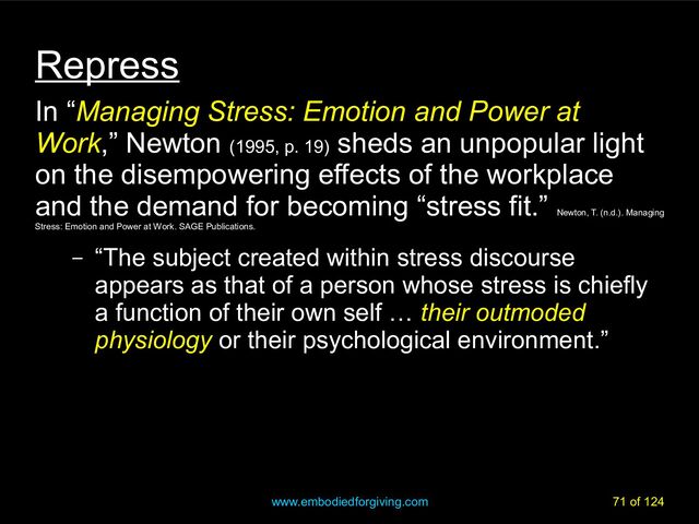 www.embodiedforgiving.com 71 of 124
Repress
In “Managing Stress: Emotion and Power at
Work,” Newton (1995, p. 19)
sheds an unpopular light
on the disempowering effects of the workplace
and the demand for becoming “stress fit.”
Newton, T. (n.d.). Managing
Stress: Emotion and Power at Work. SAGE Publications.
– “The subject created within stress discourse
appears as that of a person whose stress is chiefly
a function of their own self … their outmoded
physiology or their psychological environment.”
