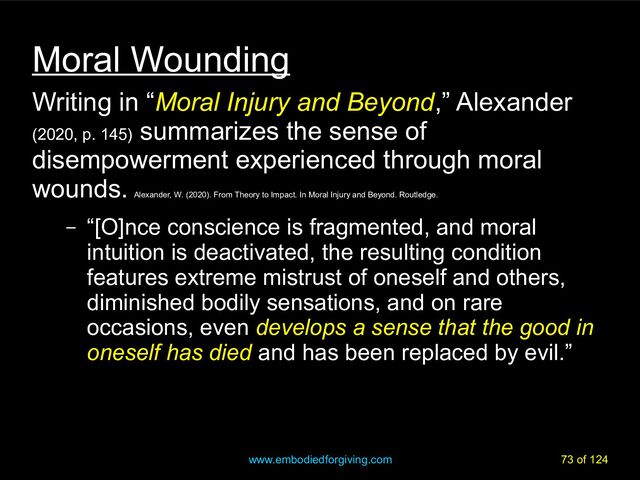 www.embodiedforgiving.com 73 of 124
Moral Wounding
Writing in “Moral Injury and Beyond,” Alexander
(2020, p. 145)
summarizes the sense of
disempowerment experienced through moral
wounds.
Alexander, W. (2020). From Theory to Impact. In Moral Injury and Beyond. Routledge.
– “[O]nce conscience is fragmented, and moral
intuition is deactivated, the resulting condition
features extreme mistrust of oneself and others,
diminished bodily sensations, and on rare
occasions, even develops a sense that the good in
oneself has died and has been replaced by evil.”
