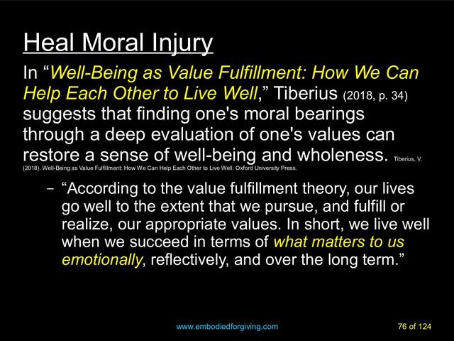 www.embodiedforgiving.com 76 of 124
Heal Moral Injury
In “Well-Being as Value Fulfillment: How We Can
Help Each Other to Live Well,” Tiberius (2018, p. 34)
suggests that finding one's moral bearings
through a deep evaluation of one's values can
restore a sense of well-being and wholeness.
Tiberius, V.
(2018). Well-Being as Value Fulfillment: How We Can Help Each Other to Live Well. Oxford University Press.
– “According to the value fulfillment theory, our lives
go well to the extent that we pursue, and fulfill or
realize, our appropriate values. In short, we live well
when we succeed in terms of what matters to us
emotionally, reflectively, and over the long term.”
