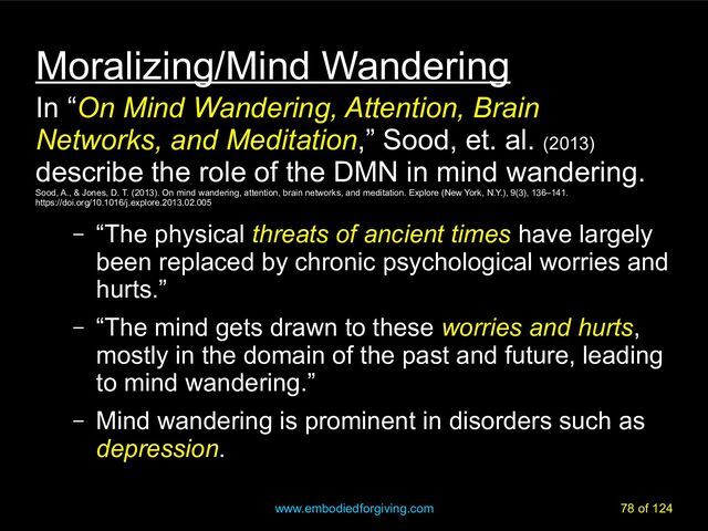 www.embodiedforgiving.com 78 of 124
Moralizing/Mind Wandering
In “On Mind Wandering, Attention, Brain
Networks, and Meditation,” Sood, et. al. (2013)
describe the role of the DMN in mind wandering.
Sood, A., & Jones, D. T. (2013). On mind wandering, attention, brain networks, and meditation. Explore (New York, N.Y.), 9(3), 136–141.
https://doi.org/10.1016/j.explore.2013.02.005
– “The physical threats of ancient times have largely
been replaced by chronic psychological worries and
hurts.”
– “The mind gets drawn to these worries and hurts,
mostly in the domain of the past and future, leading
to mind wandering.”
– Mind wandering is prominent in disorders such as
depression.
