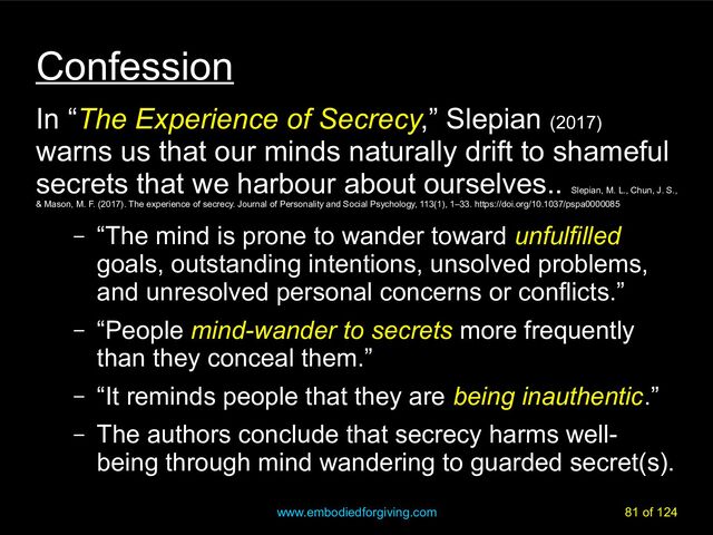 www.embodiedforgiving.com 81 of 124
Confession
In “The Experience of Secrecy,” Slepian (2017)
warns us that our minds naturally drift to shameful
secrets that we harbour about ourselves..
Slepian, M. L., Chun, J. S.,
& Mason, M. F. (2017). The experience of secrecy. Journal of Personality and Social Psychology, 113(1), 1–33. https://doi.org/10.1037/pspa0000085
– “The mind is prone to wander toward unfulfilled
goals, outstanding intentions, unsolved problems,
and unresolved personal concerns or conflicts.”
– “People mind-wander to secrets more frequently
than they conceal them.”
– “It reminds people that they are being inauthentic.”
– The authors conclude that secrecy harms well-
being through mind wandering to guarded secret(s).
