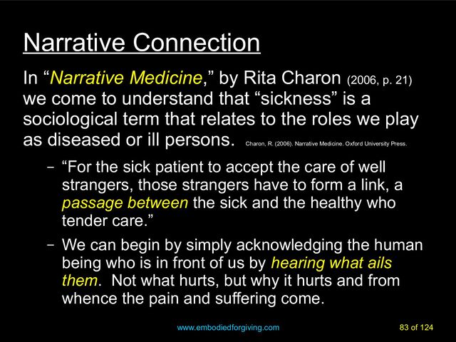 www.embodiedforgiving.com 83 of 124
Narrative Connection
In “Narrative Medicine,” by Rita Charon (2006, p. 21)
we come to understand that “sickness” is a
sociological term that relates to the roles we play
as diseased or ill persons.
Charon, R. (2006). Narrative Medicine. Oxford University Press.
– “For the sick patient to accept the care of well
strangers, those strangers have to form a link, a
passage between the sick and the healthy who
tender care.”
– We can begin by simply acknowledging the human
being who is in front of us by hearing what ails
them. Not what hurts, but why it hurts and from
whence the pain and suffering come.
