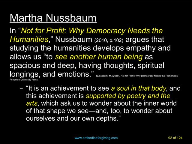 www.embodiedforgiving.com 92 of 124
Martha Nussbaum
In “Not for Profit: Why Democracy Needs the
Humanities,” Nussbaum (2010, p.102)
argues that
studying the humanities develops empathy and
allows us “to see another human being as
spacious and deep, having thoughts, spiritual
longings, and emotions.”
Nussbaum, M. (2010). Not for Profit: Why Democracy Needs the Humanities.
Princeton University Press.
– “It is an achievement to see a soul in that body, and
this achievement is supported by poetry and the
arts, which ask us to wonder about the inner world
of that shape we see—and, too, to wonder about
ourselves and our own depths.”
