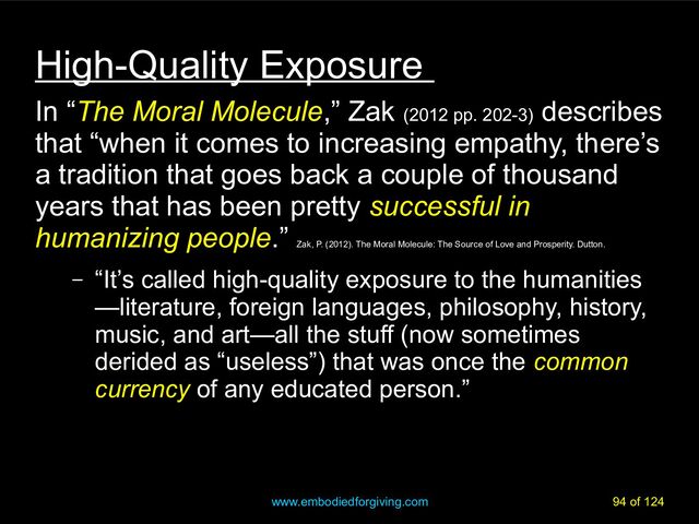 www.embodiedforgiving.com 94 of 124
High-Quality Exposure
In “The Moral Molecule,” Zak (2012 pp. 202-3)
describes
that “when it comes to increasing empathy, there’s
a tradition that goes back a couple of thousand
years that has been pretty successful in
humanizing people.”
Zak, P. (2012). The Moral Molecule: The Source of Love and Prosperity. Dutton.
– “It’s called high-quality exposure to the humanities
—literature, foreign languages, philosophy, history,
music, and art—all the stuff (now sometimes
derided as “useless”) that was once the common
currency of any educated person.”
