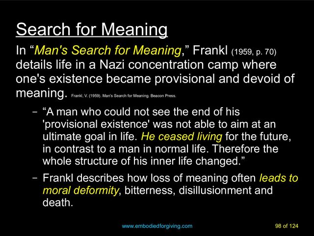 www.embodiedforgiving.com 98 of 124
Search for Meaning
In “Man's Search for Meaning,” Frankl (1959, p. 70)
details life in a Nazi concentration camp where
one's existence became provisional and devoid of
meaning.
Frankl, V. (1959). Man’s Search for Meaning. Beacon Press.
– “A man who could not see the end of his
'provisional existence' was not able to aim at an
ultimate goal in life. He ceased living for the future,
in contrast to a man in normal life. Therefore the
whole structure of his inner life changed.”
– Frankl describes how loss of meaning often leads to
moral deformity, bitterness, disillusionment and
death.
