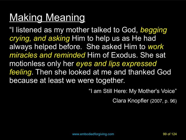 www.embodiedforgiving.com 99 of 124
Making Meaning
“I listened as my mother talked to God, begging
begging
crying, and asking
crying, and asking Him to help us as He had
always helped before. She asked Him to work
work
miracles and reminded
miracles and reminded Him of Exodus. She sat
motionless only her eyes and lips expressed
eyes and lips expressed
feeling
feeling. Then she looked at me and thanked God
because at least we were together.
“I am Still Here: My Mother's Voice”
Clara Knopfler (2007, p. 96)
