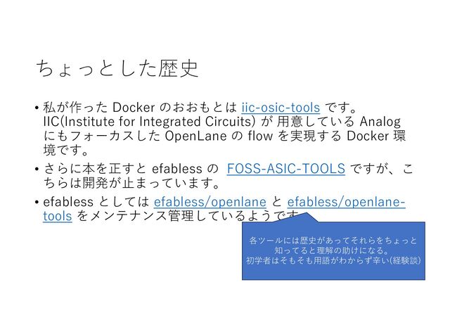 ちょっとした歴史
• 私が作った Docker のおおもとは iic-osic-tools です。
IIC(Institute for Integrated Circuits) が ⽤意している Analog
にもフォーカスした OpenLane の flow を実現する Docker 環
境です。
• さらに本を正すと efabless の FOSS-ASIC-TOOLS ですが、こ
ちらは開発が⽌まっています。
• efabless としては efabless/openlane と efabless/openlane-
tools をメンテナンス管理しているようです。
各ツールには歴史があってそれらをちょっと
知ってると理解の助けになる。
初学者はそもそも⽤語がわからず⾟い(経験談)
