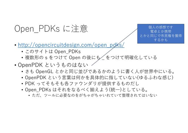 Open_PDKs に注意
• http://opencircuitdesign.com/open_pdks/
• このサイトは Open_PDKs
• 複数形の s をつけて Open の後にも _ をつけて明確化している
• OpenPDK というものはない
• さも OpenGL とかと同じ並びであるかのように書く⼈が世界中にいる。
• OpenPDK という⾔葉は何かを具体的に指していない(ゆるふわな感じ)
• PDK ってそもそも各ファウンダリが提供するものだし
• Open_PDKs はそれをなるべく揃えよう(統⼀)としている。
• ただ、ツールに必要なのをがちゃがちゃいれていて整理されてはいない
個⼈の感想です
電卓とか携帯
とかと同じで市⺠権を獲得
するかも
