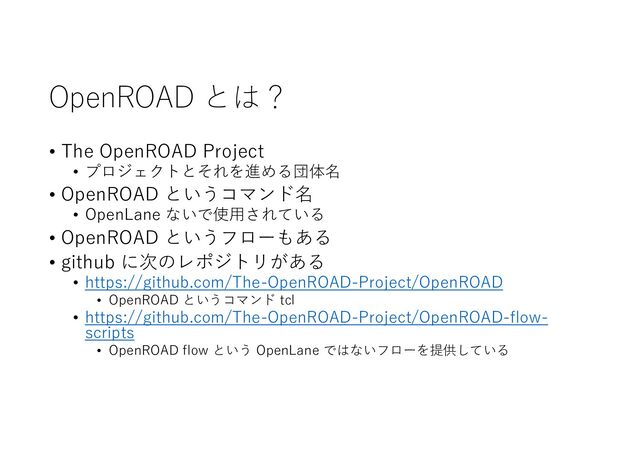 OpenROAD とは？
• The OpenROAD Project
• プロジェクトとそれを進める団体名
• OpenROAD というコマンド名
• OpenLane ないで使⽤されている
• OpenROAD というフローもある
• github に次のレポジトリがある
• https://github.com/The-OpenROAD-Project/OpenROAD
• OpenROAD というコマンド tcl
• https://github.com/The-OpenROAD-Project/OpenROAD-flow-
scripts
• OpenROAD flow という OpenLane ではないフローを提供している
