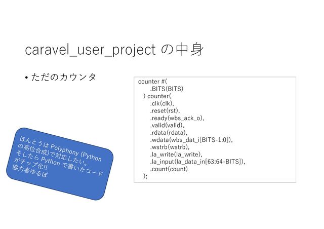 caravel_user_project の中⾝
• ただのカウンタ
counter #(
.BITS(BITS)
) counter(
.clk(clk),
.reset(rst),
.ready(wbs_ack_o),
.valid(valid),
.rdata(rdata),
.wdata(wbs_dat_i[BITS-1:0]),
.wstrb(wstrb),
.la_write(la_write),
.la_input(la_data_in[63:64-BITS]),
.count(count)
);
