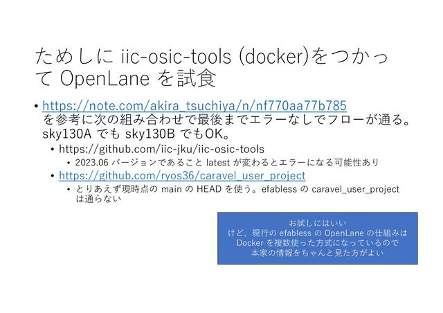 ためしに iic-osic-tools (docker)をつかっ
て OpenLane を試⾷
• https://note.com/akira_tsuchiya/n/nf770aa77b785
を参考に次の組み合わせで最後までエラーなしでフローが通る。
sky130A でも sky130B でもOK。
• https://github.com/iic-jku/iic-osic-tools
• 2023.06 バージョンであること latest が変わるとエラーになる可能性あり
• https://github.com/ryos36/caravel_user_project
• とりあえず現時点の main の HEAD を使う。efabless の caravel_user_project
は通らない
お試しにはいい
けど、現⾏の efabless の OpenLane の仕組みは
Docker を複数使った⽅式になっているので
本家の情報をちゃんと⾒た⽅がよい
