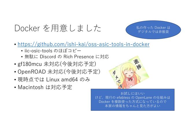 Docker を⽤意しました
• https://github.com/ishi-kai/oss-asic-tools-in-docker
• iic-osic-tools のほぼコピー
• 無駄に Discord の Rich Presence に対応
• gf180mcu 未対応(今後対応予定)
• OpenROAD 未対応(今後対応予定）
• 現時点では Linux amd64 のみ
• Macintosh は対応予定
お試しにはいい
けど、現⾏の efabless の OpenLane の仕組みは
Docker を複数使った⽅式になっているので
本家の情報をちゃんと⾒た⽅がよい
私の作った Docker は
デジタルでは⾮推奨
