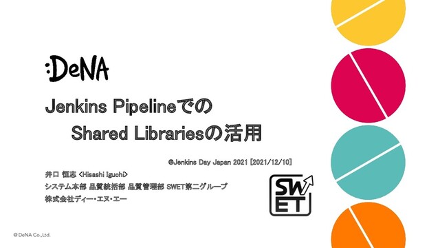 Jenkins Pipelineでの 
　　Shared Librariesの活用 
@Jenkins Day Japan 2021 [2021/12/10] 
井口 恒志  
システム本部 品質統括部 品質管理部 SWET第二グループ 
株式会社ディー・エヌ・エー 
@ DeNA Co.,Ltd.
