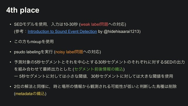 4th place
• SEDϞσϧΛ࢖༻ɼೖྗ͸10-30ඵ (weak label໰୊΁ͷରԠ)
 
(ࢀߟɿIntroduction to Sound Event Detection by @hidehisaarai1213)


• ͜ͷํ΋mixupΛ࢖༻


• psudo labelingΛ࣮ߦ (noisy label໰୊΁ͷରԠ)


• ༧ଌର৅ͷ5ඵηάϝϯτͱͦΕΛத৺ͱ͢Δ30ඵηάϝϯτͷͦΕͧΕʹର͢ΔSEDͷग़ྗ
Λ૊Έ߹Θͤͯ࠷ऴग़ྗͱͨ͠ (ηάϝϯτલޙ৘ใͷ৫ࠐ)
 
ʔ 5ඵηάϝϯτʹରͯ͠͸খ͞ͳᮢ஋ɼ30ඵηάϝϯτʹରͯ͠͸େ͖ͳᮢ஋Λ࢖༻


• 2Ґͷղ๏ͱಉ༷ʹɼ࣌ͱ৔ॴͷ৘ใ͔Β؍ଌ͞ΕΔՄೳੑ͕௿͍ͱ൑அͨ͠ௗछ͸࡟আ
 
(metadataͷ৫ࠐ)
