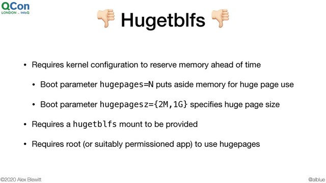 @alblue
©2020 Alex Blewitt
$ Hugetblfs $
• Requires kernel conﬁguration to reserve memory ahead of time

• Boot parameter hugepages=N puts aside memory for huge page use

• Boot parameter hugepagesz={2M,1G} speciﬁes huge page size

• Requires a hugetblfs mount to be provided

• Requires root (or suitably permissioned app) to use hugepages

