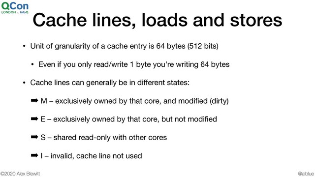 @alblue
©2020 Alex Blewitt
Cache lines, loads and stores
• Unit of granularity of a cache entry is 64 bytes (512 bits)

• Even if you only read/write 1 byte you're writing 64 bytes

• Cache lines can generally be in diﬀerent states:

➡ M – exclusively owned by that core, and modiﬁed (dirty)

➡ E – exclusively owned by that core, but not modiﬁed

➡ S – shared read-only with other cores

➡ I – invalid, cache line not used
