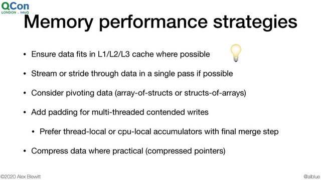 @alblue
©2020 Alex Blewitt
Memory performance strategies
• Ensure data ﬁts in L1/L2/L3 cache where possible

• Stream or stride through data in a single pass if possible

• Consider pivoting data (array-of-structs or structs-of-arrays)

• Add padding for multi-threaded contended writes

• Prefer thread-local or cpu-local accumulators with ﬁnal merge step

• Compress data where practical (compressed pointers)

