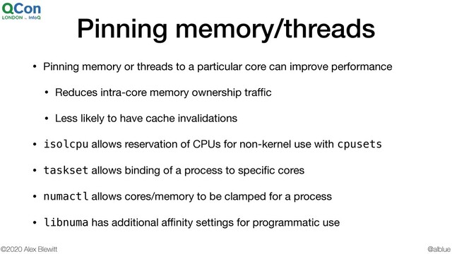 @alblue
©2020 Alex Blewitt
Pinning memory/threads
• Pinning memory or threads to a particular core can improve performance

• Reduces intra-core memory ownership traﬃc

• Less likely to have cache invalidations

• isolcpu allows reservation of CPUs for non-kernel use with cpusets

• taskset allows binding of a process to speciﬁc cores

• numactl allows cores/memory to be clamped for a process

• libnuma has additional aﬃnity settings for programmatic use
